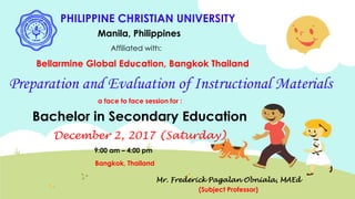 PHILIPPINE CHRISTIAN UNIVERSITY
Manila, Philippines
Affiliated with:
Bellarmine Global Education, Bangkok Thailand
Preparation and Evaluation of Instructional Materials
a face to face session for :
Bachelor in Secondary Education
December 2, 2017 (Saturday)
9:00 am – 4:00 pm
Bangkok, Thailand
Mr. Frederick Pagalan Obniala, MAEd
(Subject Professor)
 