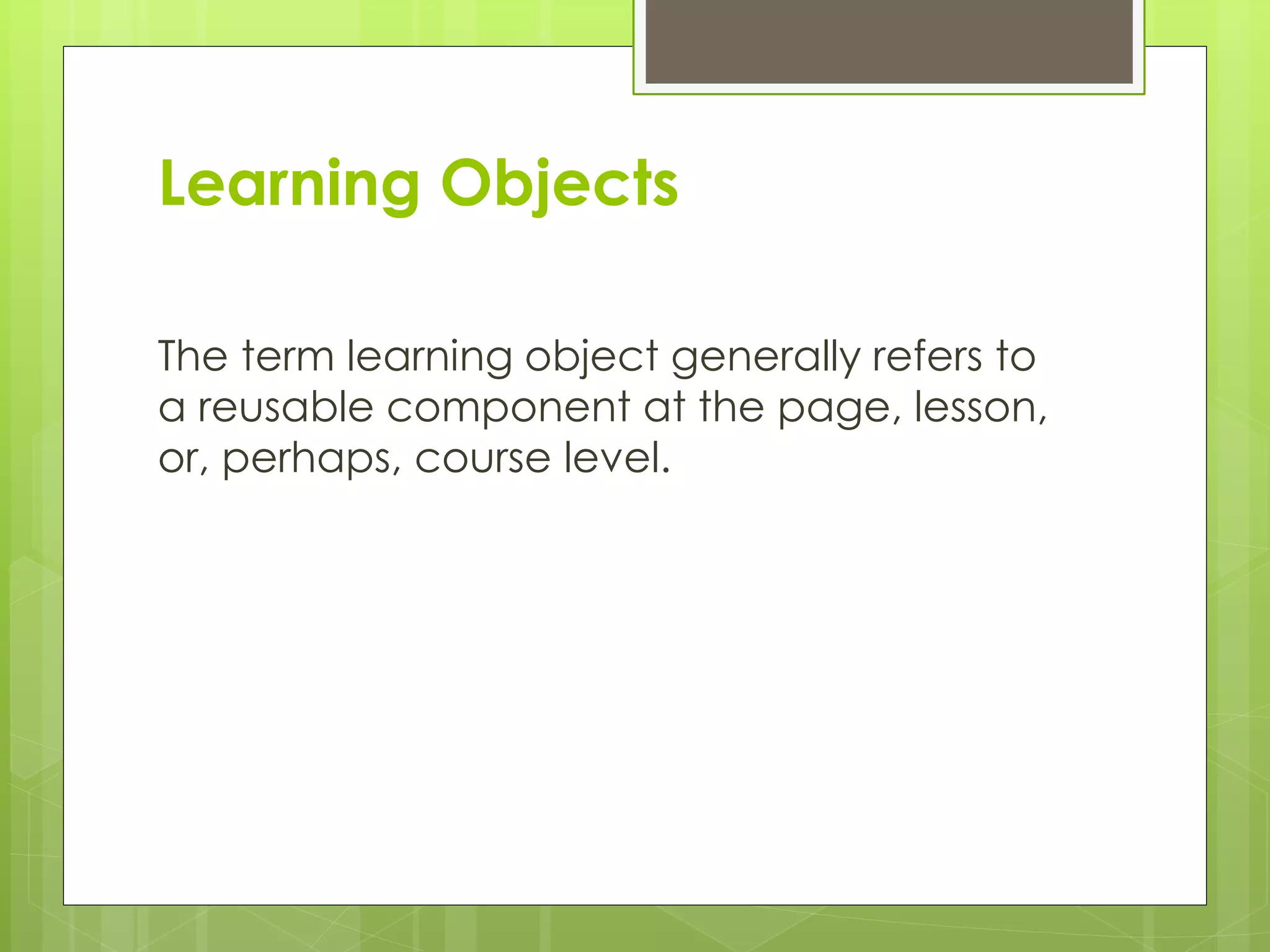 Learning Objects
The term learning object generally refers to
a reusable component at the page, lesson,
or, perhaps, course level.
 