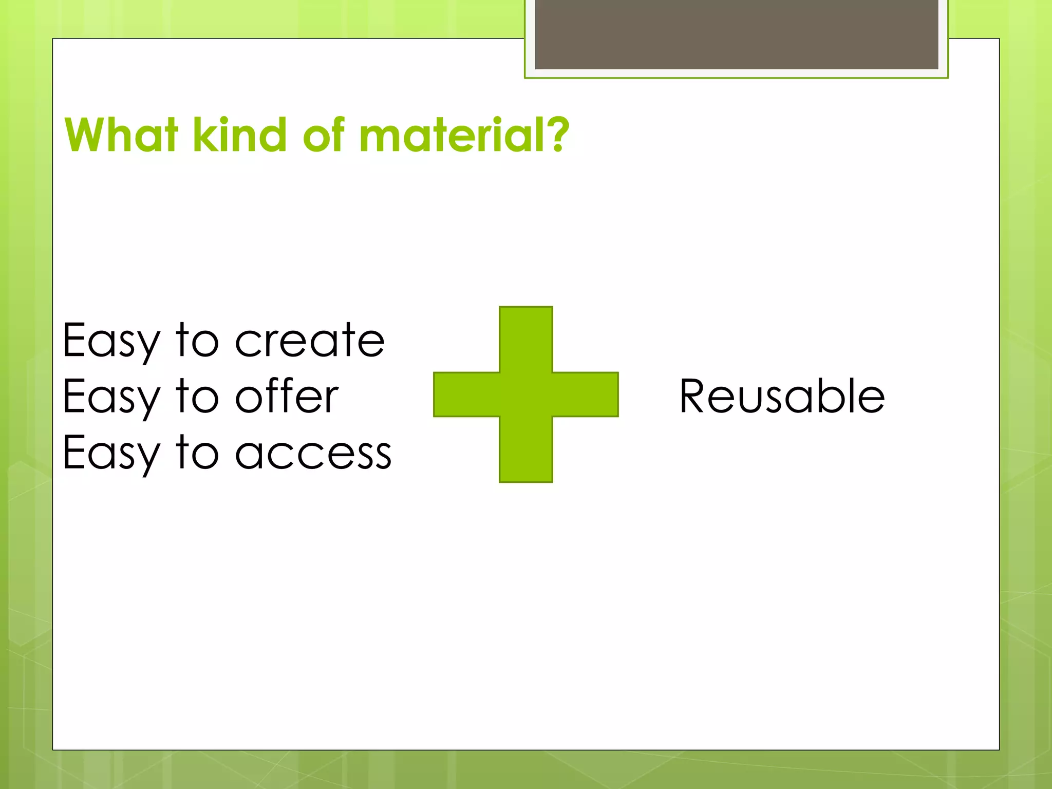 What kind of material?
Easy to create
Easy to offer
Easy to access
Reusable
 