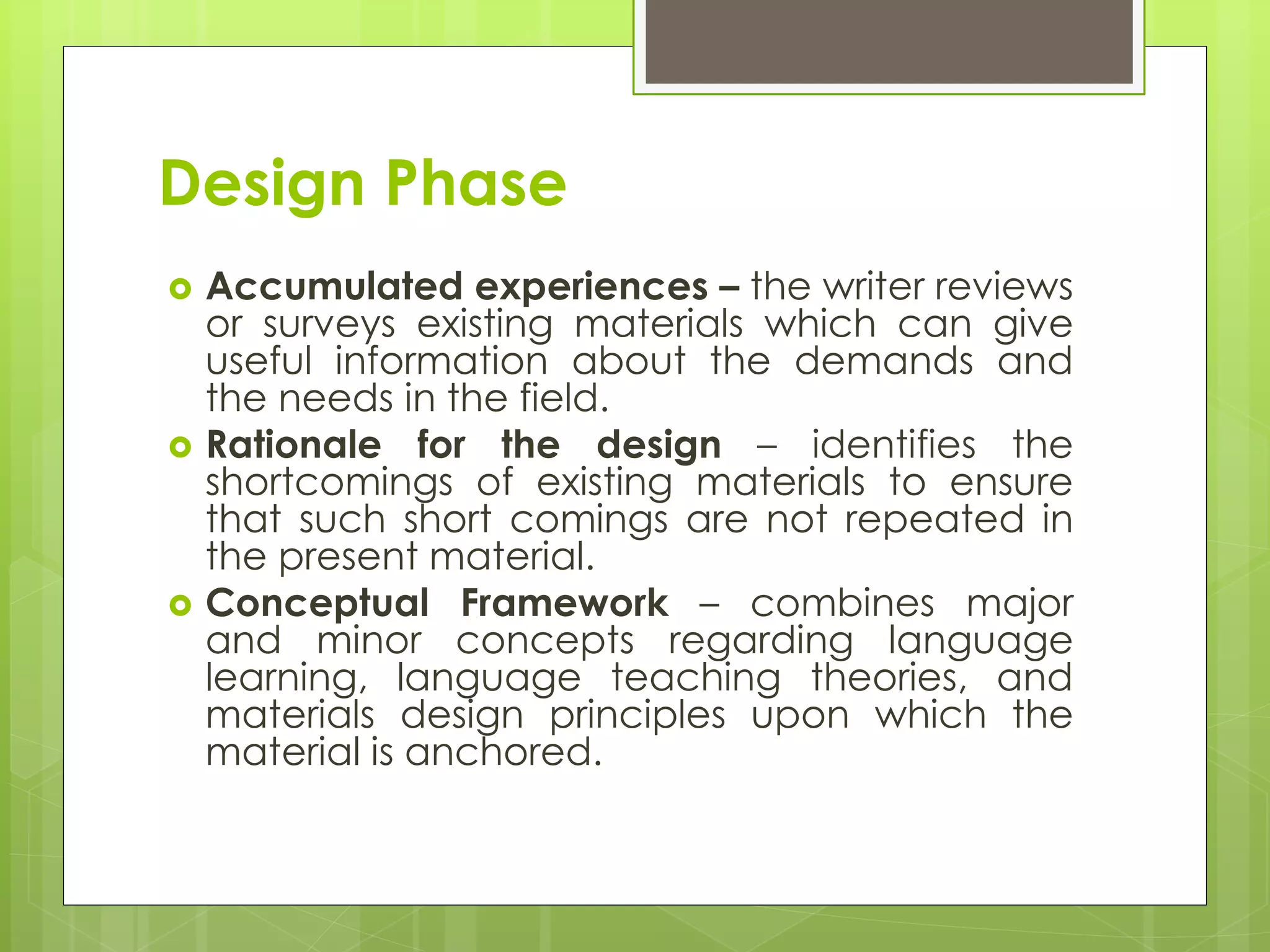 Design Phase
 Accumulated experiences – the writer reviews
or surveys existing materials which can give
useful information about the demands and
the needs in the field.
 Rationale for the design – identifies the
shortcomings of existing materials to ensure
that such short comings are not repeated in
the present material.
 Conceptual Framework – combines major
and minor concepts regarding language
learning, language teaching theories, and
materials design principles upon which the
material is anchored.
 