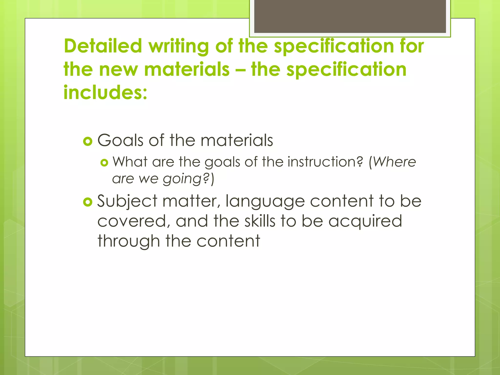 Detailed writing of the specification for
the new materials – the specification
includes:
 Goals of the materials
 What are the goals of the instruction? (Where
are we going?)
 Subject matter, language content to be
covered, and the skills to be acquired
through the content
 
