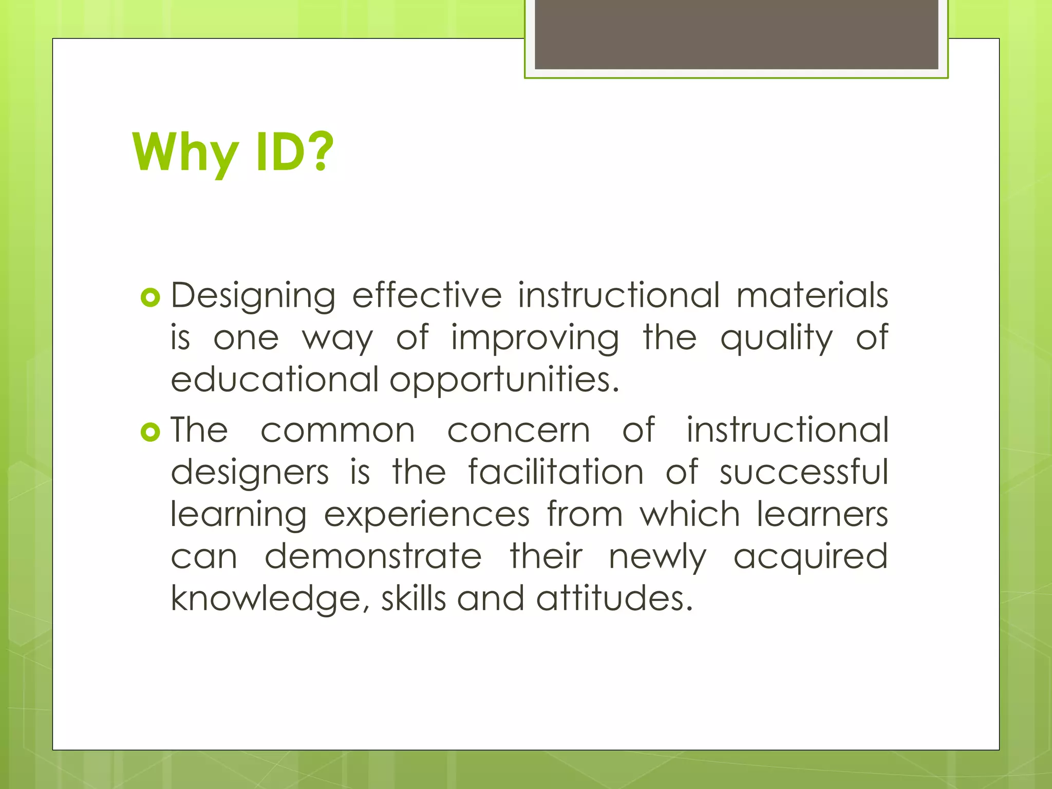 Why ID?
 Designing effective instructional materials
is one way of improving the quality of
educational opportunities.
 The common concern of instructional
designers is the facilitation of successful
learning experiences from which learners
can demonstrate their newly acquired
knowledge, skills and attitudes.
 