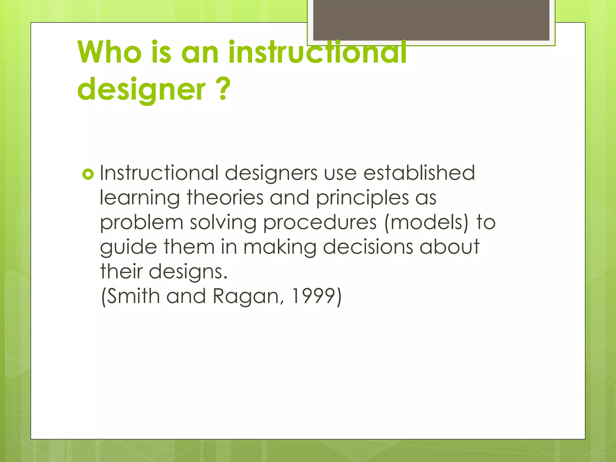 Who is an instructional
designer ?
 Instructional designers use established
learning theories and principles as
problem solving procedures (models) to
guide them in making decisions about
their designs.
(Smith and Ragan, 1999)
 