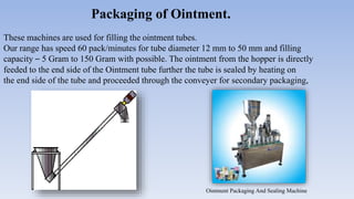 Packaging of Ointment.
These machines are used for filling the ointment tubes.
Our range has speed 60 pack/minutes for tube diameter 12 mm to 50 mm and filling
capacity – 5 Gram to 150 Gram with possible. The ointment from the hopper is directly
feeded to the end side of the Ointment tube further the tube is sealed by heating on
the end side of the tube and proceeded through the conveyer for secondary packaging,
Ointment Packaging And Sealing Machine
 