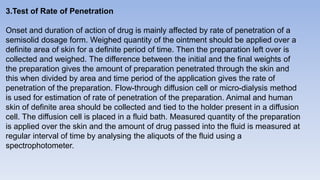 3.Test of Rate of Penetration
Onset and duration of action of drug is mainly affected by rate of penetration of a
semisolid dosage form. Weighed quantity of the ointment should be applied over a
definite area of skin for a definite period of time. Then the preparation left over is
collected and weighed. The difference between the initial and the final weights of
the preparation gives the amount of preparation penetrated through the skin and
this when divided by area and time period of the application gives the rate of
penetration of the preparation. Flow-through diffusion cell or micro-dialysis method
is used for estimation of rate of penetration of the preparation. Animal and human
skin of definite area should be collected and tied to the holder present in a diffusion
cell. The diffusion cell is placed in a fluid bath. Measured quantity of the preparation
is applied over the skin and the amount of drug passed into the fluid is measured at
regular interval of time by analysing the aliquots of the fluid using a
spectrophotometer.
 