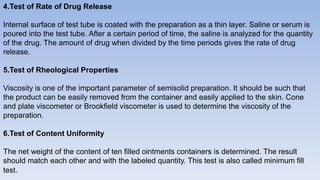 4.Test of Rate of Drug Release
Internal surface of test tube is coated with the preparation as a thin layer. Saline or serum is
poured into the test tube. After a certain period of time, the saline is analyzed for the quantity
of the drug. The amount of drug when divided by the time periods gives the rate of drug
release.
5.Test of Rheological Properties
Viscosity is one of the important parameter of semisolid preparation. It should be such that
the product can be easily removed from the container and easily applied to the skin. Cone
and plate viscometer or Brookfield viscometer is used to determine the viscosity of the
preparation.
6.Test of Content Uniformity
The net weight of the content of ten filled ointments containers is determined. The result
should match each other and with the labeled quantity. This test is also called minimum fill
test.
 