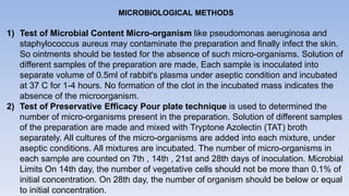 MICROBIOLOGICAL METHODS
1) Test of Microbial Content Micro-organism like pseudomonas aeruginosa and
staphylococcus aureus may contaminate the preparation and finally infect the skin.
So ointments should be tested for the absence of such micro-organisms. Solution of
different samples of the preparation are made, Each sample is inoculated into
separate volume of 0.5ml of rabbit's plasma under aseptic condition and incubated
at 37 C for 1-4 hours. No formation of the clot in the incubated mass indicates the
absence of the microorganism.
2) Test of Preservative Efficacy Pour plate technique is used to determined the
number of micro-organisms present in the preparation. Solution of different samples
of the preparation are made and mixed with Tryptone Azolectin (TAT) broth
separately. All cultures of the micro-organisms are added into each mixture, under
aseptic conditions. All mixtures are incubated. The number of micro-organisms in
each sample are counted on 7th , 14th , 21st and 28th days of inoculation. Microbial
Limits On 14th day, the number of vegetative cells should not be more than 0.1% of
initial concentration. On 28th day, the number of organism should be below or equal
to initial concentration.
 