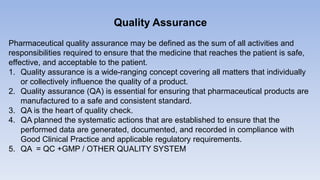 Quality Assurance
Pharmaceutical quality assurance may be defined as the sum of all activities and
responsibilities required to ensure that the medicine that reaches the patient is safe,
effective, and acceptable to the patient.
1. Quality assurance is a wide-ranging concept covering all matters that individually
or collectively influence the quality of a product.
2. Quality assurance (QA) is essential for ensuring that pharmaceutical products are
manufactured to a safe and consistent standard.
3. QA is the heart of quality check.
4. QA planned the systematic actions that are established to ensure that the
performed data are generated, documented, and recorded in compliance with
Good Clinical Practice and applicable regulatory requirements.
5. QA = QC +GMP / OTHER QUALITY SYSTEM
 
