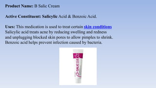 Product Name: B Salic Cream
Active Constituent: Salicylic Acid & Benzoic Acid.
Uses: This medication is used to treat certain skin conditions
Salicylic acid treats acne by reducing swelling and redness
and unplugging blocked skin pores to allow pimples to shrink.
Benzoic acid helps prevent infection caused by bacteria.
 