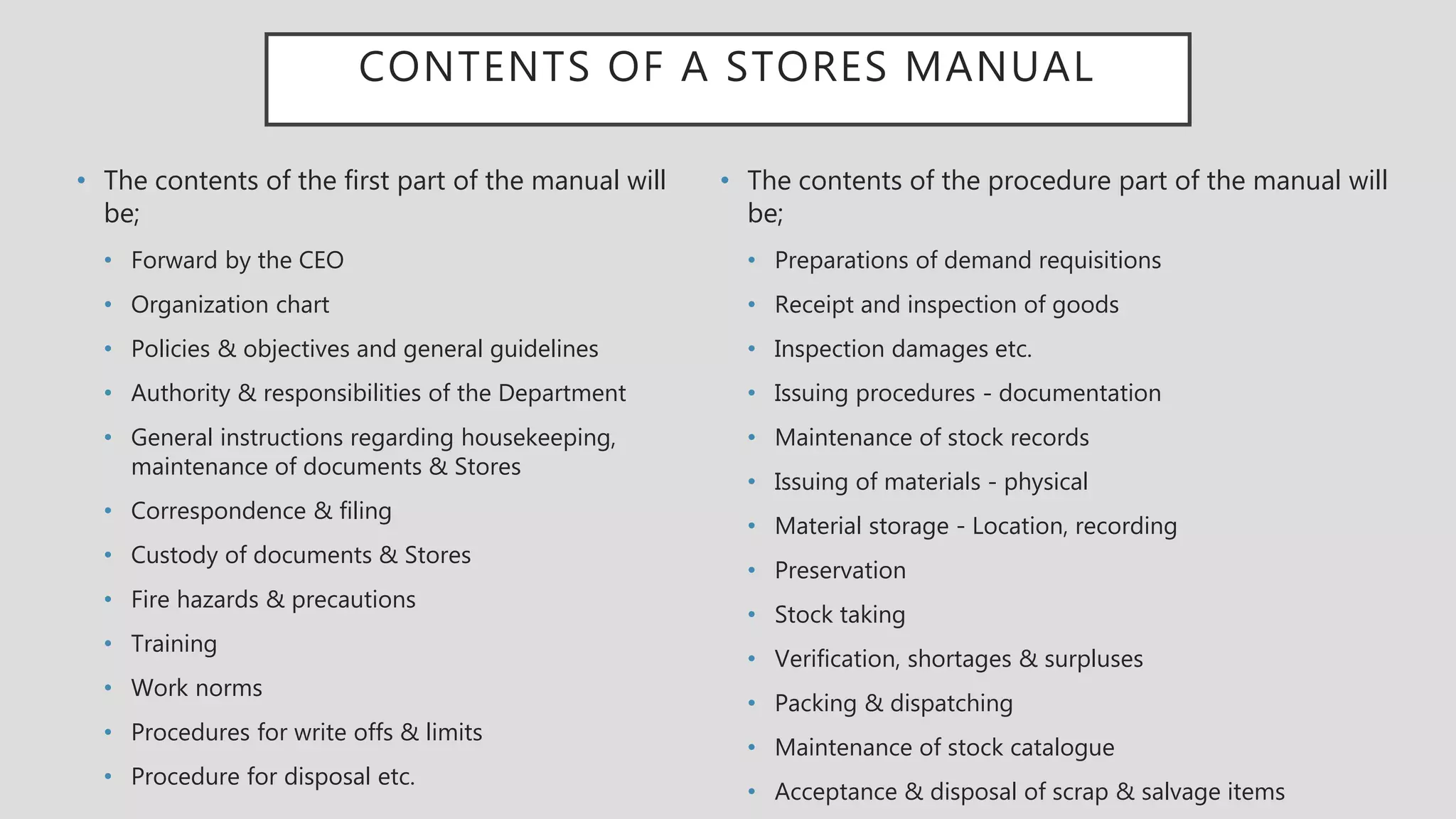 CONTENTS OF A STORES MANUAL
• The contents of the first part of the manual will
be;
• Forward by the CEO
• Organization chart
• Policies & objectives and general guidelines
• Authority & responsibilities of the Department
• General instructions regarding housekeeping,
maintenance of documents & Stores
• Correspondence & filing
• Custody of documents & Stores
• Fire hazards & precautions
• Training
• Work norms
• Procedures for write offs & limits
• Procedure for disposal etc.
• The contents of the procedure part of the manual will
be;
• Preparations of demand requisitions
• Receipt and inspection of goods
• Inspection damages etc.
• Issuing procedures - documentation
• Maintenance of stock records
• Issuing of materials - physical
• Material storage - Location, recording
• Preservation
• Stock taking
• Verification, shortages & surpluses
• Packing & dispatching
• Maintenance of stock catalogue
• Acceptance & disposal of scrap & salvage items
 