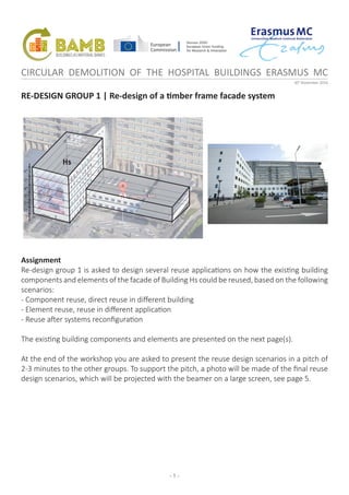 - 1 -
CIRCULAR DEMOLITION OF THE HOSPITAL BUILDINGS ERASMUS MC
30th
November 2016
RE-DESIGN GROUP 1 | Re-design of a timber frame facade system
Assignment
Re-design group 1 is asked to design several reuse applications on how the existing building
components and elements of the facade of Building Hs could be reused, based on the following
scenarios:
- Component reuse, direct reuse in different building
- Element reuse, reuse in different application
- Reuse after systems reconfiguration
The existing building components and elements are presented on the next page(s).
At the end of the workshop you are asked to present the reuse design scenarios in a pitch of
2-3 minutes to the other groups. To support the pitch, a photo will be made of the final reuse
design scenarios, which will be projected with the beamer on a large screen, see page 5.
1st
2nd
3rd
4th
5th
6th
-1st
Hs
 