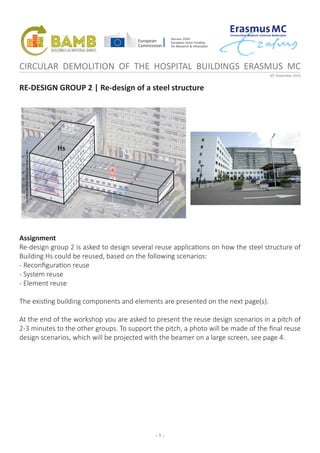 - 1 -
CIRCULAR DEMOLITION OF THE HOSPITAL BUILDINGS ERASMUS MC
30th
November 2016
RE-DESIGN GROUP 2 | Re-design of a steel structure
Assignment
Re-design group 2 is asked to design several reuse applications on how the steel structure of
Building Hs could be reused, based on the following scenarios:
- Reconfiguration reuse
- System reuse
- Element reuse
The existing building components and elements are presented on the next page(s).
At the end of the workshop you are asked to present the reuse design scenarios in a pitch of
2-3 minutes to the other groups. To support the pitch, a photo will be made of the final reuse
design scenarios, which will be projected with the beamer on a large screen, see page 4.
1st
2nd
3rd
4th
5th
6th
-1st
Hs
 