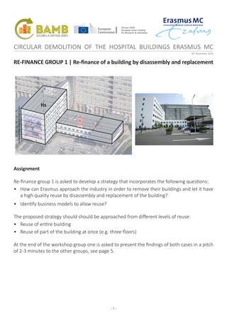 - 1 -
CIRCULAR DEMOLITION OF THE HOSPITAL BUILDINGS ERASMUS MC
30th
November 2016
RE-FINANCE GROUP 1 | Re-finance of a building by disassembly and replacement
1st
2nd
3rd
4th
5th
6th
-1st
Hs
Assignment
Re-finance group 1 is asked to develop a strategy that incorporates the following questions:
•	 How can Erasmus approach the industry in order to remove their buildings and let it have
a high quality reuse by disassembly and replacement of the building?
•	 Identify business models to allow reuse?
The proposed strategy should should be approached from different levels of reuse:
•	 Reuse of entire building
•	 Reuse of part of the building at once (e.g. three floors)
At the end of the workshop group one is asked to present the findings of both cases in a pitch
of 2-3 minutes to the other groups, see page 5.
 