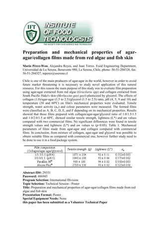 Preparation and mechanical properties of agar-
agar/collagen films made from red algae and fish skin
Mario Pérez-Won, Alejandra Reyes, and Juan Torres. Food Engineering Department,
Universidad de La Serena, Benavente 980, La Serena, Chile, phone: 56-51-204328, fax:
56-51-204327, mperez@userena.cl
Chile is one of the main producers of agar-agar in the world, however in order to avoid
future market threatening it is necessary to study novel application of this natural
resource. For this reason the main purpose of this study was to evaluate film preparation
using agar-agar extracted from red algae (Gracilaria spp) and collagen extracted from
South Pacific Hake's skin (Merluccius gayi gayi) plasticized by glycerol. The effects of
collagen (1.0)/agar-agar (1.5 to 2.5)/glycerol (1.5 to 2.5) ratio, pH (4, 5, 9 and 10) and
temperature (30 and 60ºC) on film's mechanical properties were evaluated. Tensile
strength, water activity (aw) and colour parameters were measured. The formed films
were classified as A, B, C, D, E, and F depending on its mechanical properties. Results
showed that those films prepared with collagen/agar-agar/glycerol ratio of 1.0/1.5/1.5
and 1.0/2.0/1.5 at 60ºC, showed similar tensile strength, lightness (L*) and aw values
compared with two commercial films. No significant differences were found in tensile
strength values and lightness (L*) and aw values to (p<0.05). Table 1. Mechanical
parameters of films made from agar-agar and collagen compared with commercial
films. In conclusion, from mixture of collagen, agar-agar and glycerol was possible to
obtain suitable films as compared with commercial one, however further study need to
be done to use it in a food package system.
Abstract ID#: 29331
Password: 486943
Program Selection: International Division
Topic Selection: Technical Session - Poster
Title: Preparation and mechanical properties of agar-agar/collagen films made from red
algae and fish skin
Presentation Format: Poster
Special Equipment Needs: None
this paper has been submitted as a Volunteer Technical Paper
 
