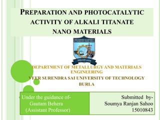 PREPARATION AND PHOTOCATALYTIC
ACTIVITY OF ALKALI TITANATE
NANO MATERIALS
DEPARTMENT OF METALLURGY AND MATERIALS
ENGINEERING
VEER SURENDRA SAI UNIVERSITY OF TECHNOLOGY
BURLA
Under the guidance of-
Gautam Behera
(Assistant Professor)
Submitted by-
Soumya Ranjan Sahoo
15010843
 