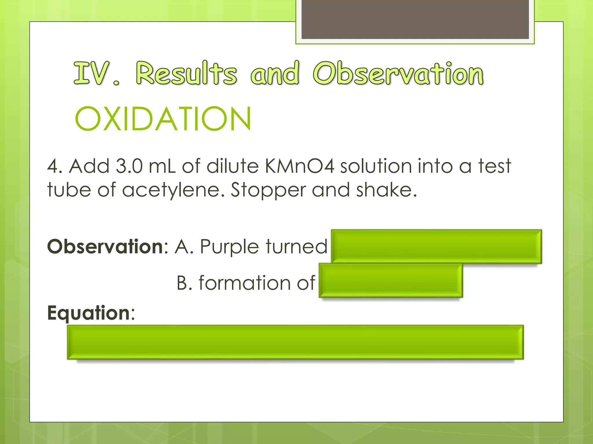 OXIDATION
4. Add 3.0 mL of dilute KMnO4 solution into a test
tube of acetylene. Stopper and shake.
Observation: A. Purple turned brown then colorless;
B. formation of brown ppt
Equation:
3 C2H2 + 8 KMnO4 + 4 H2O = 3 COOHCOOH + 8 MnO2 + 8 KOH
 