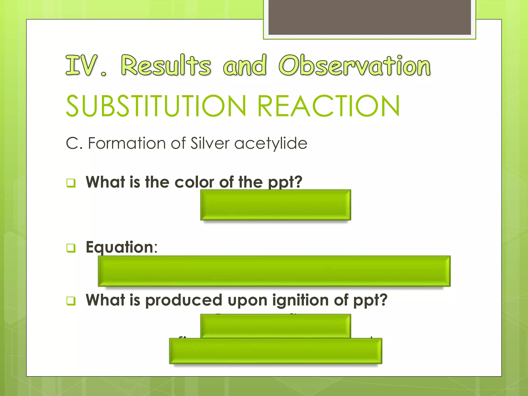 SUBSTITUTION REACTION
C. Formation of Silver acetylide
 What is the color of the ppt?
grayish to white
 Equation:
2AgNO3 (aq) + C2H2 (g)  Ag2C2 (s) + 2HNO3 (aq)
 What is produced upon ignition of ppt?
Orange flame
firecracker-like sound
 