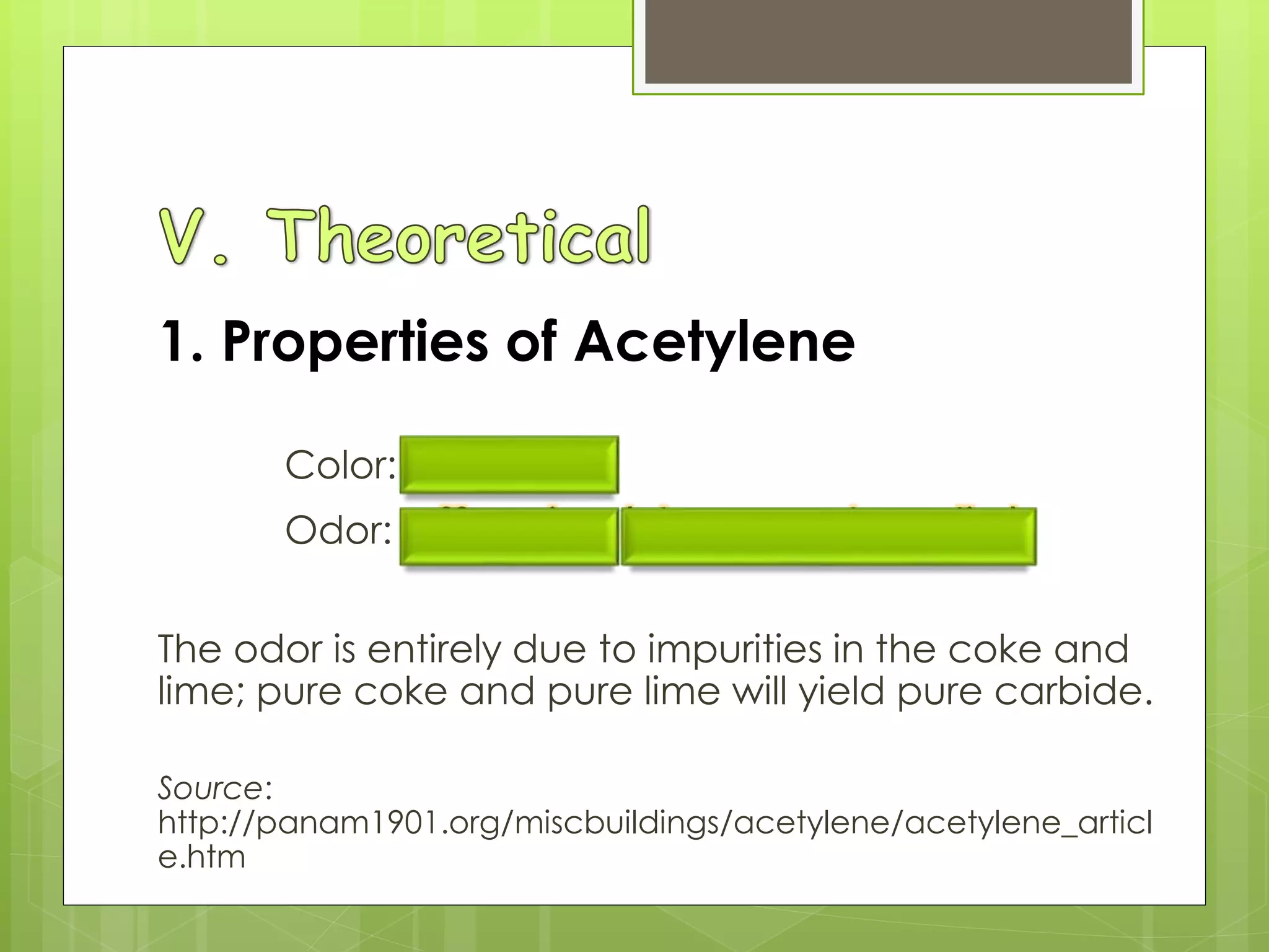 1. Properties of Acetylene
Color: colorless
Odor: offensive(decayed garlic)
The odor is entirely due to impurities in the coke and
lime; pure coke and pure lime will yield pure carbide.
Source:
http://panam1901.org/miscbuildings/acetylene/acetylene_articl
e.htm
 