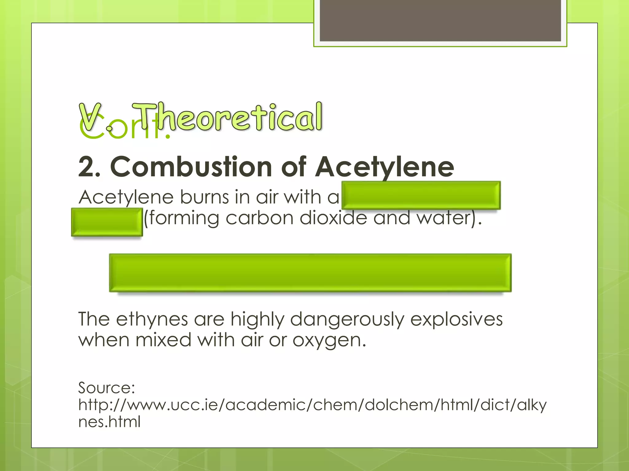 Cont.
2. Combustion of Acetylene
Acetylene burns in air with a luminous, smoky
flame, (forming carbon dioxide and water).
2 C2H2 + 5 O2  4 CO2 + 2 H2O
The ethynes are highly dangerously explosives
when mixed with air or oxygen.
Source:
http://www.ucc.ie/academic/chem/dolchem/html/dict/alky
nes.html
 