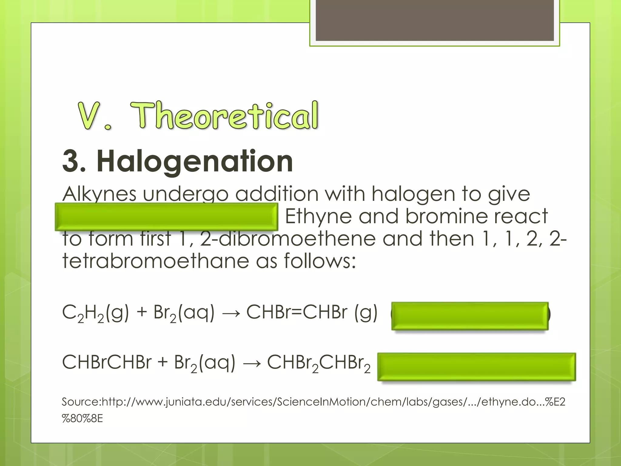 3. Halogenation
Alkynes undergo addition with halogen to give
tetra halo derivatives. Ethyne and bromine react
to form first 1, 2-dibromoethene and then 1, 1, 2, 2-
tetrabromoethane as follows:
C2H2(g) + Br2(aq) → CHBr=CHBr (g) (1, 2-dibromoethene)
CHBrCHBr + Br2(aq) → CHBr2CHBr2 (1,1, 2, 2-tetrabromoethane)
Source:http://www.juniata.edu/services/ScienceInMotion/chem/labs/gases/.../ethyne.do...%E2
%80%8E
 