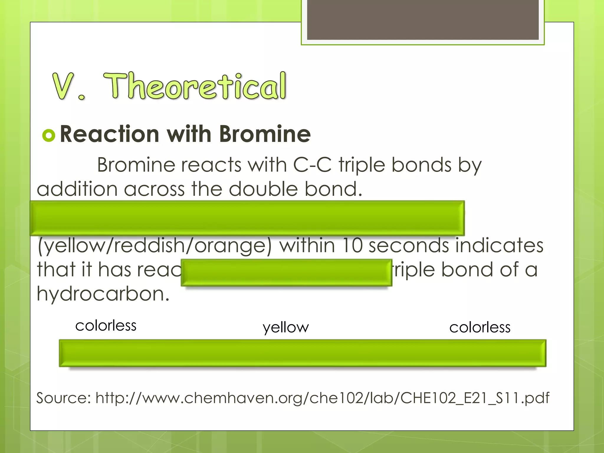 Reaction with Bromine
Bromine reacts with C-C triple bonds by
addition across the double bond.
Disappearance of bromine color
(yellow/reddish/orange) within 10 seconds indicates
that it has reacted with a double or triple bond of a
hydrocarbon.
C2H2(g) + Br2(aq) → CHBr=CHBr
Source: http://www.chemhaven.org/che102/lab/CHE102_E21_S11.pdf
colorless yellow colorless
 
