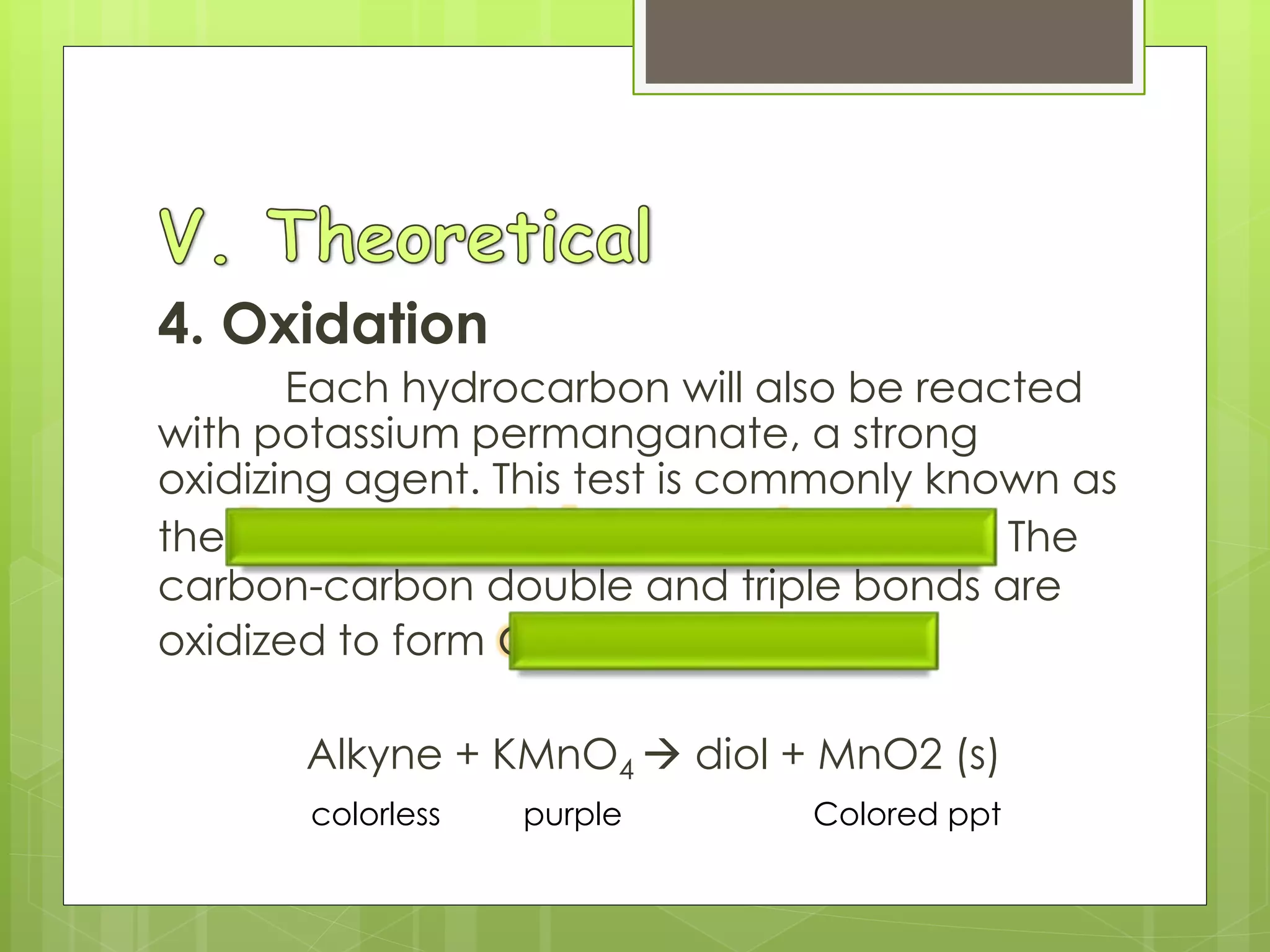 4. Oxidation
Each hydrocarbon will also be reacted
with potassium permanganate, a strong
oxidizing agent. This test is commonly known as
the Baeyer test for unsaturation. The
carbon-carbon double and triple bonds are
oxidized to form alcohols or Diols.
Alkyne + KMnO4  diol + MnO2 (s)
colorless purple Colored ppt
 