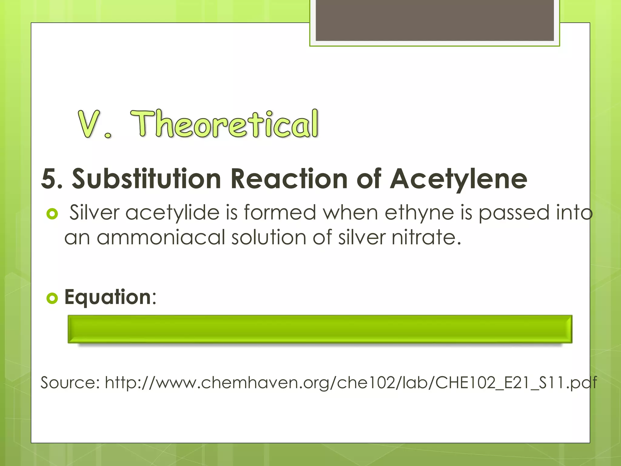 5. Substitution Reaction of Acetylene
 Silver acetylide is formed when ethyne is passed into
an ammoniacal solution of silver nitrate.
 Equation:
2AgNO3 (aq) + C2H2 (g)  Ag2C2 (s) + 2HNO3 (aq)
Source: http://www.chemhaven.org/che102/lab/CHE102_E21_S11.pdf
 