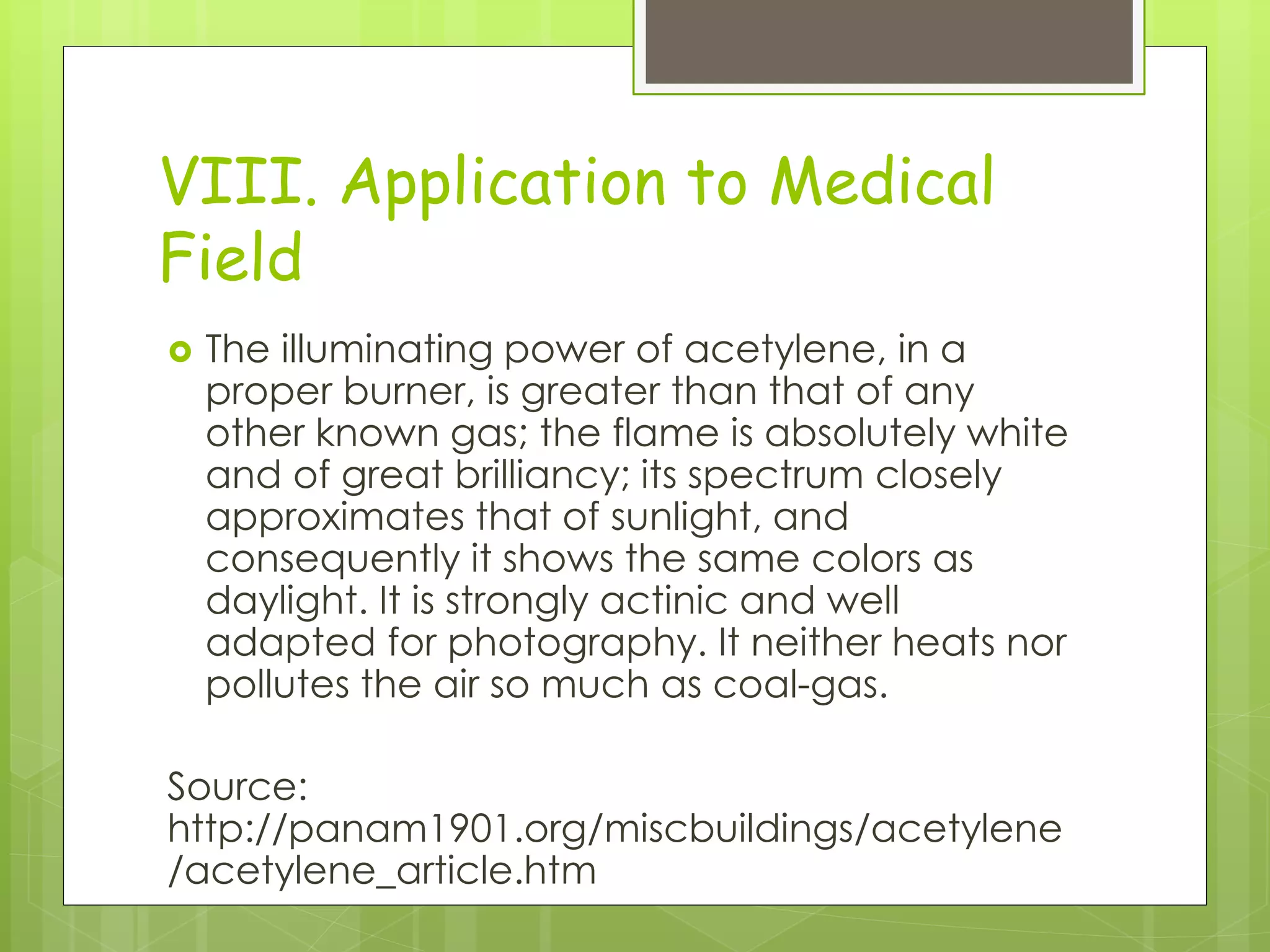 VIII. Application to Medical
Field
 The illuminating power of acetylene, in a
proper burner, is greater than that of any
other known gas; the flame is absolutely white
and of great brilliancy; its spectrum closely
approximates that of sunlight, and
consequently it shows the same colors as
daylight. It is strongly actinic and well
adapted for photography. It neither heats nor
pollutes the air so much as coal-gas.
Source:
http://panam1901.org/miscbuildings/acetylene
/acetylene_article.htm
 
