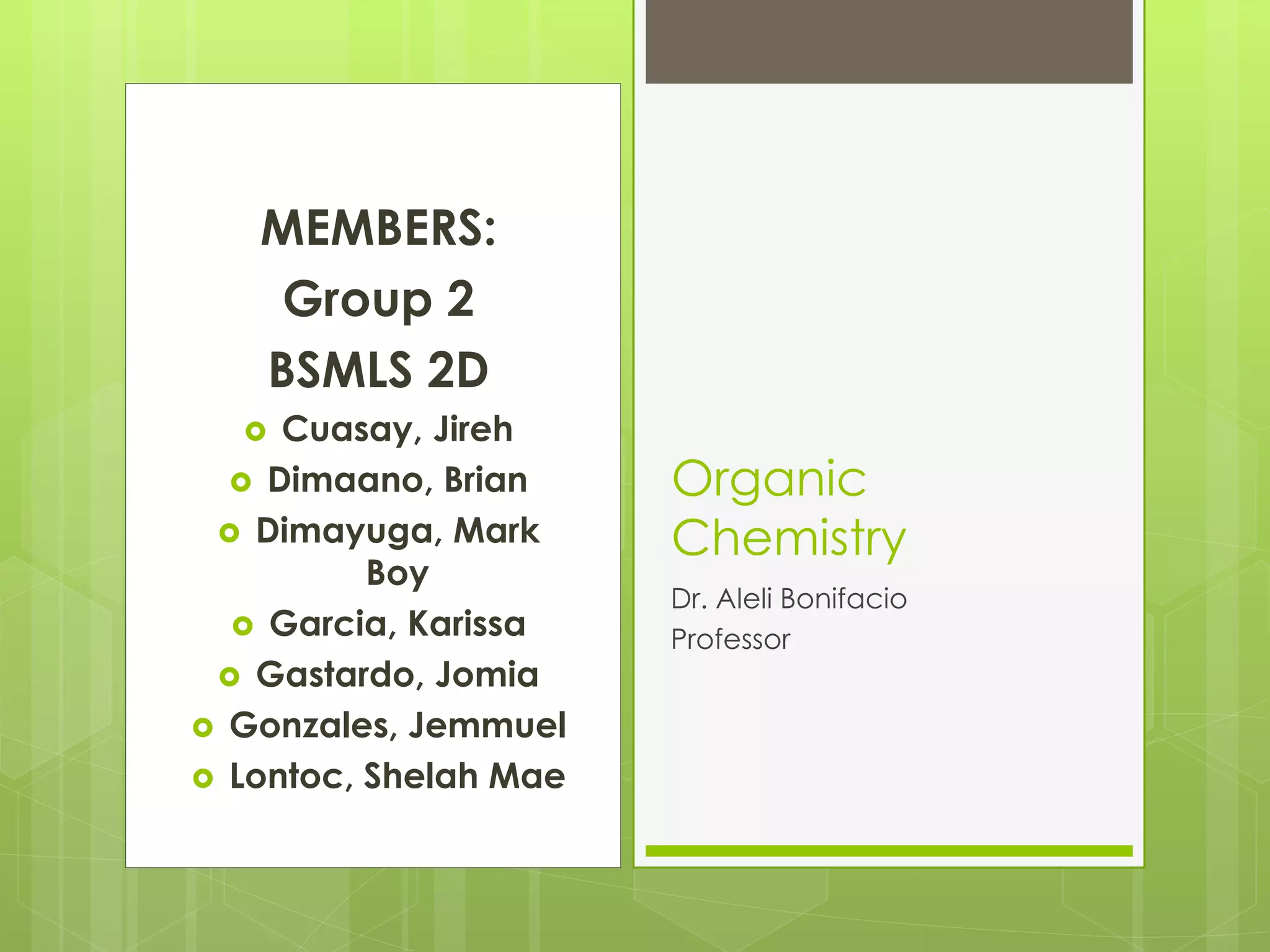 MEMBERS:
Group 2
BSMLS 2D
 Cuasay, Jireh
 Dimaano, Brian
 Dimayuga, Mark
Boy
 Garcia, Karissa
 Gastardo, Jomia
 Gonzales, Jemmuel
 Lontoc, Shelah Mae
Organic
Chemistry
Dr. Aleli Bonifacio
Professor
 
