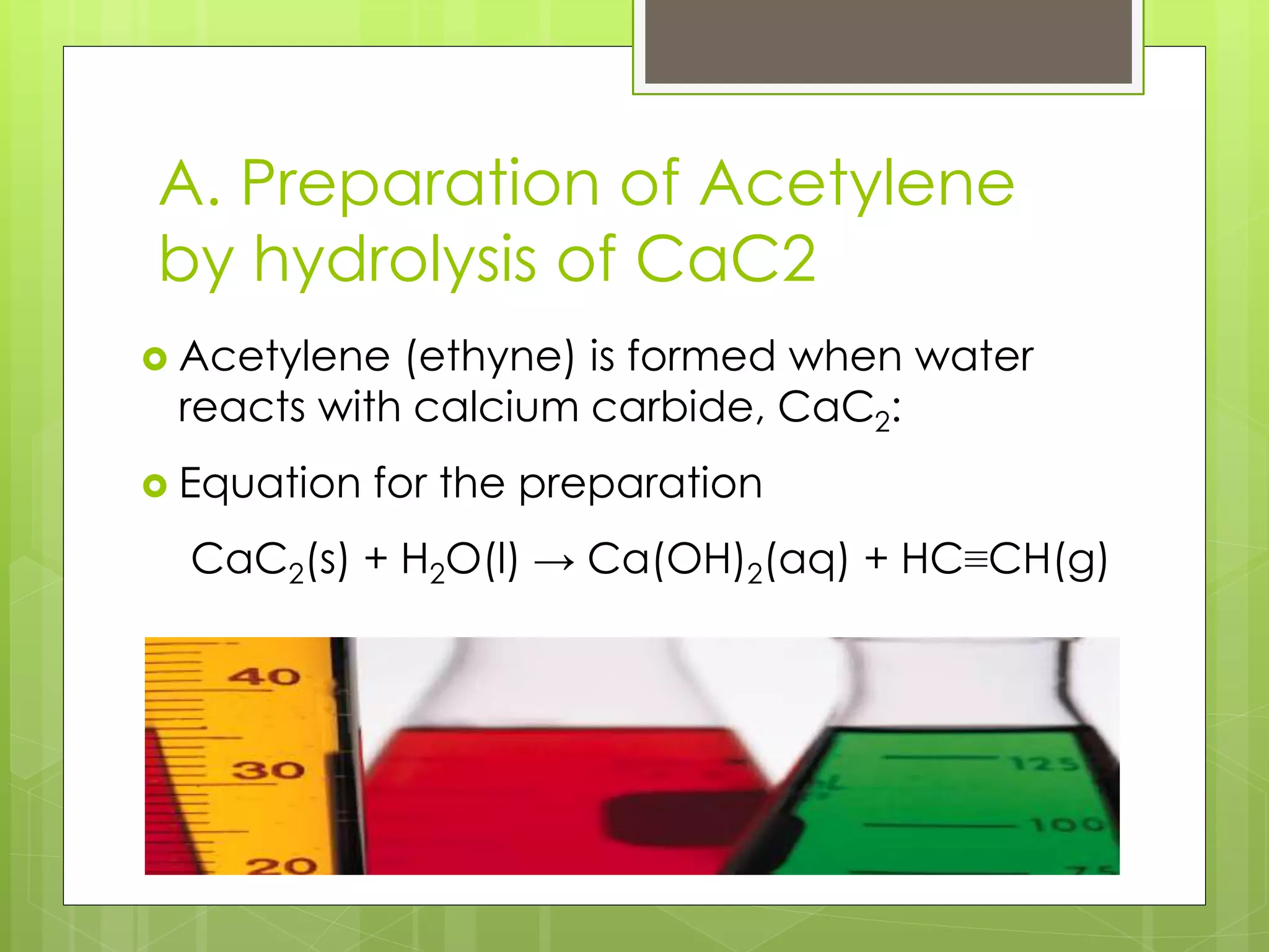 A. Preparation of Acetylene
by hydrolysis of CaC2
 Acetylene (ethyne) is formed when water
reacts with calcium carbide, CaC2:
 Equation for the preparation
CaC2(s) + H2O(l) → Ca(OH)2(aq) + HC≡CH(g)
 
