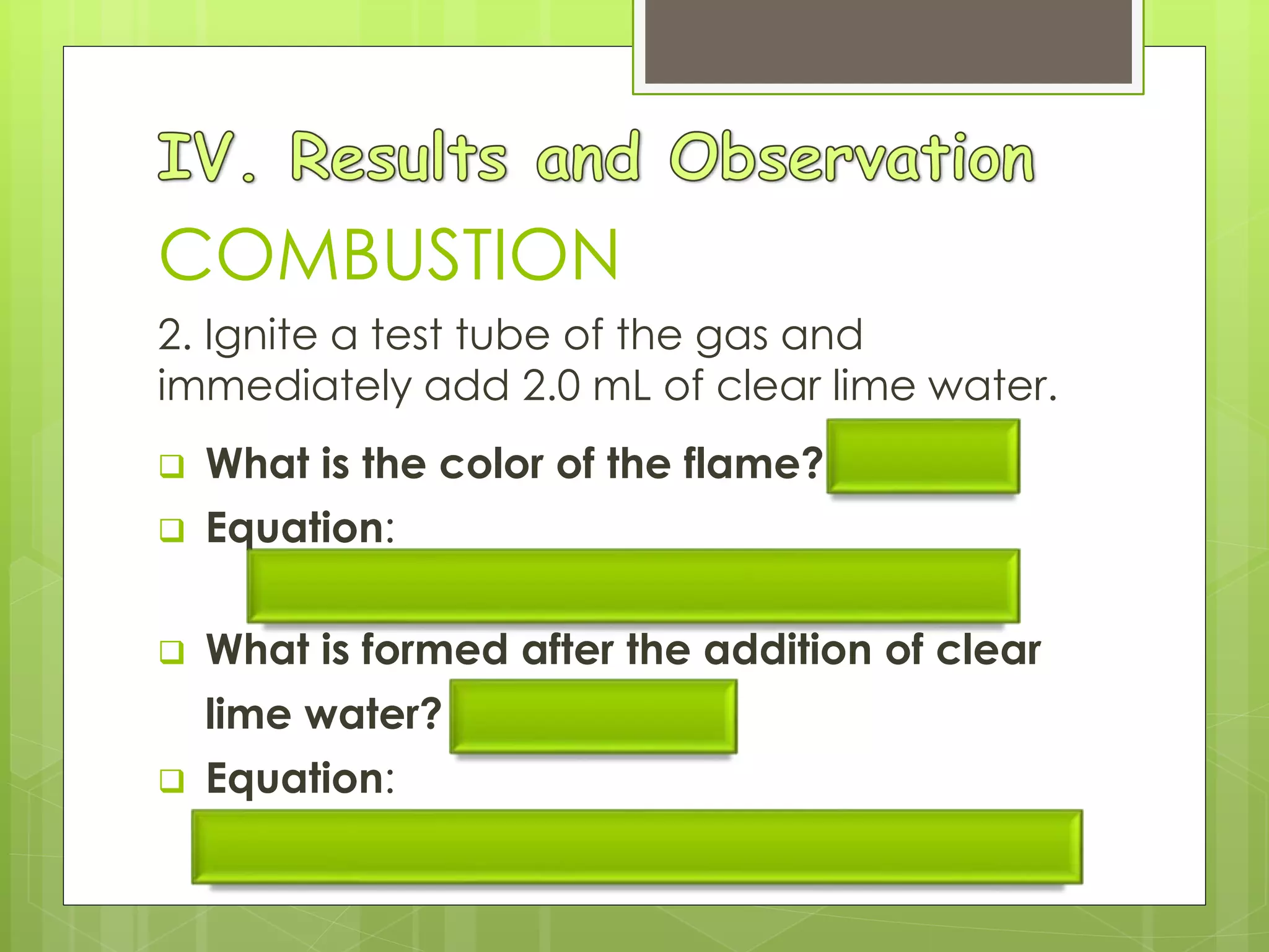 COMBUSTION
2. Ignite a test tube of the gas and
immediately add 2.0 mL of clear lime water.
 What is the color of the flame? Yellow
 Equation:
2C2H2 + 5O2  4CO2 + 2H2O + heat
 What is formed after the addition of clear
lime water? White ppt
 Equation:
Ca(OH)2 (l) + CO2 (g)  CaCO3 (s) + H2O (l)
 