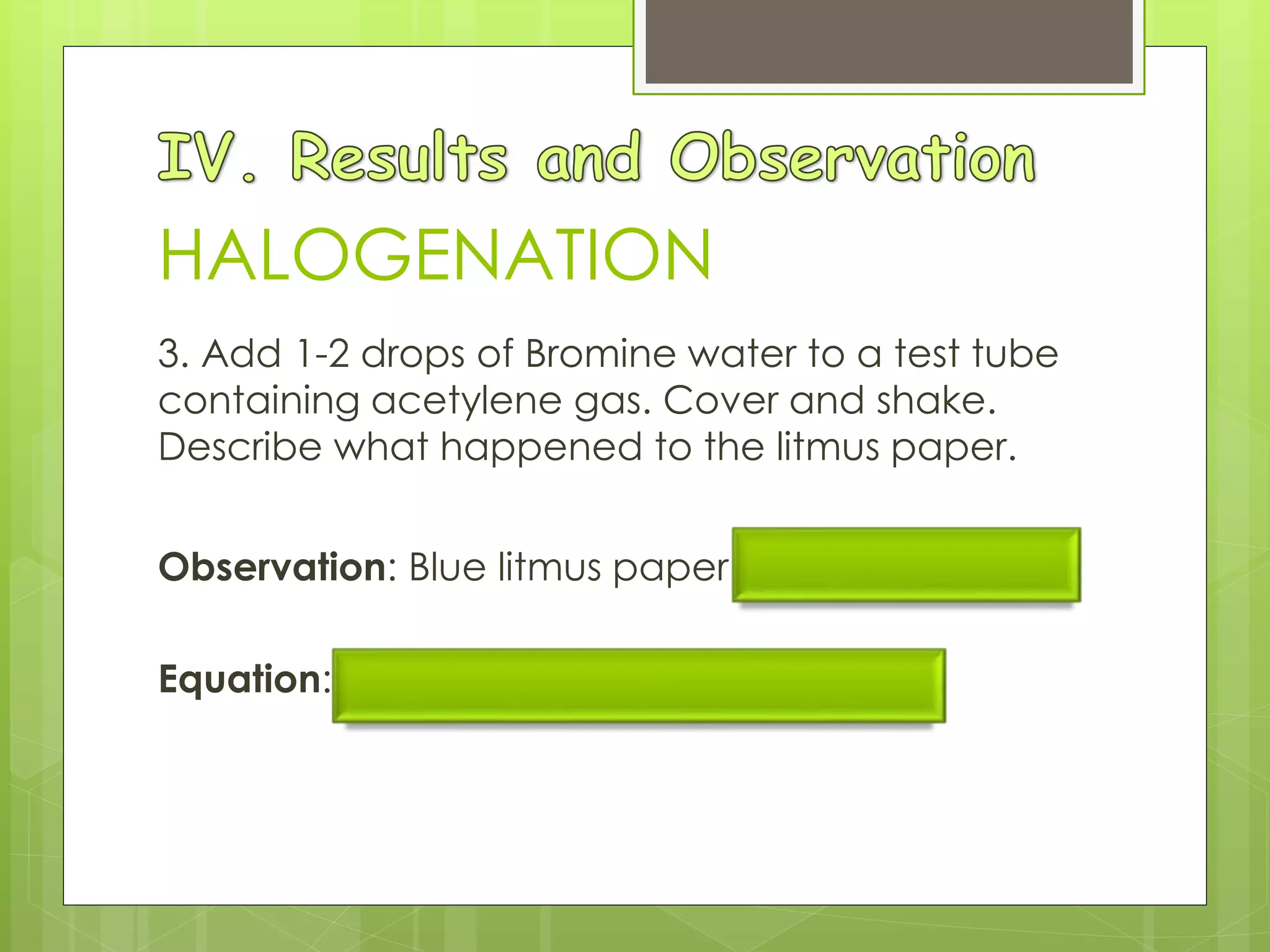3. Add 1-2 drops of Bromine water to a test tube
containing acetylene gas. Cover and shake.
Describe what happened to the litmus paper.
Observation: Blue litmus paper remained blue.
Equation: C2H2(g) + Br2(aq) → CHBr=CHBr
HALOGENATION
 