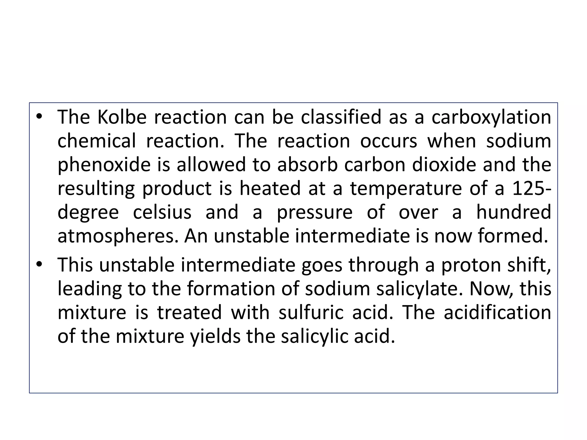 • The Kolbe reaction can be classified as a carboxylation
chemical reaction. The reaction occurs when sodium
phenoxide is allowed to absorb carbon dioxide and the
resulting product is heated at a temperature of a 125-
degree celsius and a pressure of over a hundred
atmospheres. An unstable intermediate is now formed.
• This unstable intermediate goes through a proton shift,
leading to the formation of sodium salicylate. Now, this
mixture is treated with sulfuric acid. The acidification
of the mixture yields the salicylic acid.
 