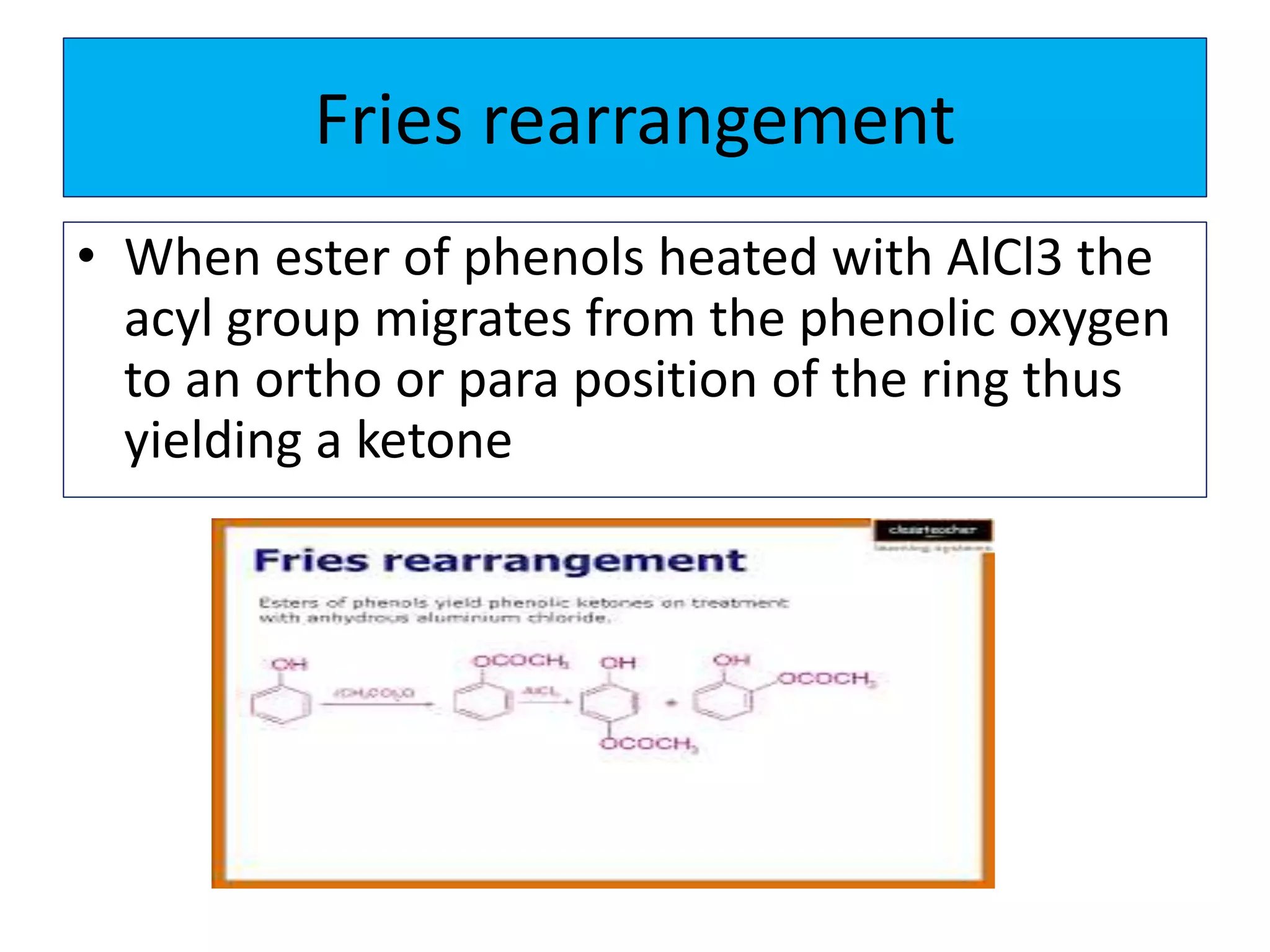 Fries rearrangement
• When ester of phenols heated with AlCl3 the
acyl group migrates from the phenolic oxygen
to an ortho or para position of the ring thus
yielding a ketone
 