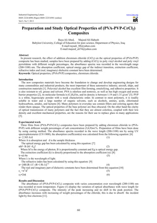 Industrial Engineering Letters www.iiste.org
ISSN 2224-6096 (Paper) ISSN 2225-0581 (online)
Vol.3, No.7, 2013
60
Preparation and Study Optical Properties of (PVA-PVP-CrCl2)
Composites
Raya Ali Abed, Majeed Ali Habeeb
Babylon University, College of Education for pure science, Department of Physics, Iraq
E-mail:rayaali_88@yahoo.com
E-mail:majeed_ali74@yahoo.com
Abstract
In present research, the effect of addition chromium chloride (CrCl2) on the optical properties of (PVA-PVP)
composite has been studied, samples have been prepared by adding (CrCl2) to poly vinyl alcohol and poly vinyl
pyrrolidone with different weight percentages, the absorbance spectra was recorded in the wavelength range
(200-1100) nm. The absorption coefficient, optical energy gap of the indirect transition, extinction coefficient,
refractive index and (real, imaginary) dielectric constant have been determined.
Keywords: Optical properties, (PVA-PVP) composites, chromium chloride.
Introduction
The new composites materials have become the foundation to change and develop engineering designs for
many commodities and industrial products, the most important of these automotive industry, aircraft, ships, and
construction materials [1]. Polyvinyl alcohol has excellent film forming, emulsifying, and adhesive properties. It
is also resistant to oil, grease and solvent. PVA is odorless and nontoxic, as well as has high oxygen and aroma
barrier properties [2], its molecular formula is (C2H4O)x, and its density is between 1.19 and 1.31 g/cm3
[3]. PVP
is a white, hygroscopic powder with a weak characteristic order. In contrast to most polymers, it is readily
soluble in water and a large number of organic solvents, such as alcohols, amines, acids, chlorinated
hydrocarbons, amides, and lactams [4]. Many polymers in everyday use contain fillers and coloring agents that
render them opaque. The optical properties of the base polymer are thus obscured. On the other hand the clarity
of optical transmission of many polymers and the fact that they are almost colorless, coupled with their low
density and excellent mechanical properties, are the reasons for their use to replace glass in many applications
[5].
Experimental work
Three films from (PVA-PVP-CrCl2) composites have been prepared by adding chromium chloride to (PVA-
PVP) with different weight percentages of salt concentration (3,6,9)wt.%. Preparation of films have been done
by using casting method. The absorbance spectra recorded in the wave length (200-1100) nm by using UV
spectrophotometer (UV-1800), the absorption coefficient(α) was calculated from the following equation: [6]
α= 2.303 A/d (1)
Where A is absorption and d is the sample thickness
The optical energy gap has been calculated by using this equation: [7]
αhf= B (hf –Eg)r
(2)
Where hf is the energy of photon, B is proportionality constant and Eg is optical energy gap.
The extinction coefficient (k) is directly proportional to the absorption coefficient (α): [8]
k=αλ/4π (3)
Where λ is the wavelength of light.
The refractive index has been calculated by using this equation: [9]
n= [4R/(R-1)2
- (R+1/R-1)]1/2
(4)
The real and imaginary part of dielectric constants have been determined from this equation:[10]
ε1
=n2
-k2
(5)
ε2=2nk (6)
Results and Discussion
The absorbance of (PVA-PVP-CrCl2) composite with varies concentration over wavelength (200-1100) nm
was recorded at room temperature. Figure (1) display the variation of optical absorbance with wave length for
(PVA-PVP-CrCl2) composite. The intensity of the peak increasing and no shift in the peak position. The
absorbance increases with increasing of weight percentages of the chloride, this is due to absorb the incident
light by free electrons [11].
 