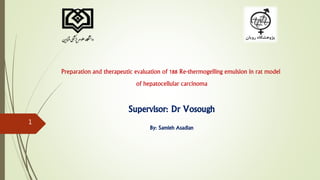Preparation and therapeutic evaluation of 188 Re-thermogelling emulsion in rat model
of hepatocellular carcinoma
Supervisor: Dr Vosough
By: Samieh Asadian
1
 