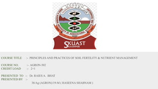 S
COURSE TITLE :- PRINCIPLES AND PRACTICES OF SOIL FERTILITY & NUTRIENT MANAGEMENT
COURSE NO. :- AGRON-502
CREDIT LOAD :- 2+1
PRESENTED TO :- Dr. RAIES A. BHAT
PRESENTED BY :-
38/Ag (AGRON)/19-M ( HASEENA SHABNAM )
 