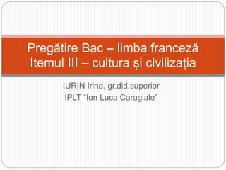 IURIN Irina, gr.did.superior
IPLT “Ion Luca Caragiale”
Pregătire Bac – limba franceză
Itemul III – cultura și civilizația
 