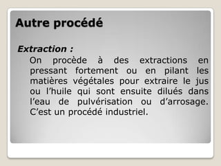Autre procédé

Extraction :
  On procède à des extractions en
  pressant fortement ou en pilant les
  matières végétales pour extraire le jus
  ou l’huile qui sont ensuite dilués dans
  l’eau de pulvérisation ou d’arrosage.
  C’est un procédé industriel.
 