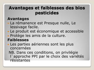 Avantages et faiblesses des bios
          pesticides
Avantages
 La rémanence est Presque nulle, Le
  lessivage facile.
 Le produit est économique et accessible
 Protège les amis de la culture.
Faiblesses
 Les parties aériennes sont les plus
  concernées
 NB. Dans ces conditions, on privilégie
  l`approche PPI par le choix des variétés
  résistantes
 