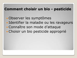 Comment choisir un bio - pesticide

  Observer   les symptômes
  Identifier la maladie ou les ravageurs
  Connaître son mode d’attaque
  Choisir un bio pesticide approprié
 