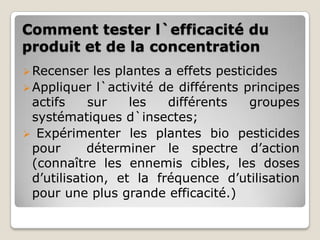 Comment tester l`efficacité du
produit et de la concentration
 Recenser    les plantes a effets pesticides
 Appliquer l`activité de différents principes
  actifs     sur    les   différents     groupes
  systématiques d`insectes;
 Expérimenter les plantes bio pesticides
  pour      déterminer le spectre d’action
  (connaître les ennemis cibles, les doses
  d’utilisation, et la fréquence d’utilisation
  pour une plus grande efficacité.)
 