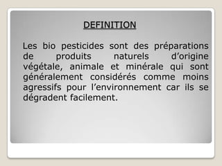 DEFINITION

Les bio pesticides sont des préparations
de      produits     naturels   d’origine
végétale, animale et minérale qui sont
généralement considérés comme moins
agressifs pour l’environnement car ils se
dégradent facilement.
 