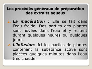 Les procédés généraux de préparation
         des extraits aqueux

1. La macération : Elle se fait dans
   l’eau froide. Des parties des plantes
   sont noyées dans l’eau et y restent
   durant quelques heures ou quelques
   jours.
2. L’infusion: Ici les parties de plantes
   contenant la substance active sont
   placées quelques minutes dans l’eau
   très chaude.
 