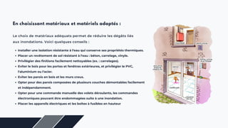 Le choix de matériaux adéquats permet de réduire les dégâts liés
aux inondations. Voici quelques conseils :
En choisissant matériaux et matériels adaptés :
Installer une isolation résistante à l'eau qui conserve ses propriétés thermiques.
Placer un revêtement de sol résistant à l'eau : béton, carrelage, vinyle.
Privilégier des finitions facilement nettoyables (ex. : carrelages).
Eviter le bois pour les portes et fenêtres extérieures, et privilégier le PVC,
l'aluminium ou l'acier.
Eviter les parois en bois et les murs creux.
Opter pour des parois composées de plusieurs couches démontables facilement
et indépendamment.
Opter pour une commande manuelle des volets déroulants, les commandes
électroniques pouvant être endommagées suite à une inondation.
Placer les appareils électriques et les boîtes à fusibles en hauteur
 