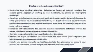 Quelles sont les actions pertinentes ?
Rendre les murs extérieurs étanches : Colmater les fissures et trous, et remplacer les
anciens joints. Apposer un coating ou une membrane, ou encore un imprégnant
hydrofuge.
Constituer anticipativement un stock de sable et de sacs à sable. Ne remplir les sacs de
sable que quelques heures avant les inondations, car ils ont tendance à pourrir lorsqu'ils
contiennent du sable (surtout mouillé) et risquent alors de se déchirer le jour où vous en
aurez vraiment besoin.
Concevoir anticipativement des cloisons étanches facilement installables devant les
portes, fenêtres et portes de garage en cas d'inondation.
Colmater temporairement ou surélever les bouches d'aération.
Installer un clapet anti-retour sur l'évacuation des eaux usées pour empêcher les
refoulements d'égouts vers votre habitation.
Installer une pompe (manuelle ou électrique, équipée d'un générateur de secours) pour
évacuer les eaux qui se seraient malgré tout infiltrées dans votre habitation.
 