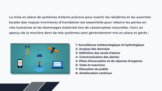 La mise en place de systèmes d'alerte précoce pour avertir les résidents et les autorités
locales des risques imminents d'inondation est essentielle pour réduire les pertes en
vies humaines et les dommages matériels lors de catastrophes naturelles. Voici un
aperçu de la manière dont de tels systèmes sont généralement mis en place et gérés :
1- Surveillance météorologique et hydrologique
2- Analyse des données
3- Définition des seuils d'alerte
4- Communication des alertes
5- Plans d'évacuation et de réponse d'urgence
6- Tests et exercices
7- Éducation du public
8- Amélioration continue
 