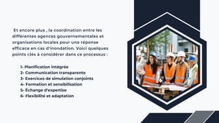 Et encore plus , la coordination entre les
différentes agences gouvernementales et
organisations locales pour une réponse
efficace en cas d'inondation. Voici quelques
points clés à considérer dans ce processus :
1- Planification intégrée
2- Communication transparente
3- Exercices de simulation conjoints
4- Formation et sensibilisation
5- Échange d'expertise
6- Flexibilité et adaptation
 
