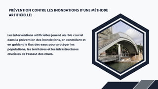 PRÉVENTION CONTRE LES INONDATIONS D’UNE MÉTHODE
ARTIFICIELLE:
Les interventions artificielles jouent un rôle crucial
dans la prévention des inondations, en contrôlant et
en guidant le flux des eaux pour protéger les
populations, les territoires et les infrastructures
cruciales de l'assaut des crues.
 