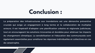 La préparation des infrastructures aux inondations est une démarche préventive
cruciale qui exige un engagement à long terme et la collaboration de multiples
acteurs. Il est impératif d’adopter une planification urbaine et régionale judicieuse,
tout en encourageant les solutions innovantes et durables pour atténuer les impacts
du changement climatique. La sensibilisation et l'éducation des communautés sont
également essentielles pour améliorer les réponses individuelles et collectives en cas
de catastrophe.
Conclusion :
 
